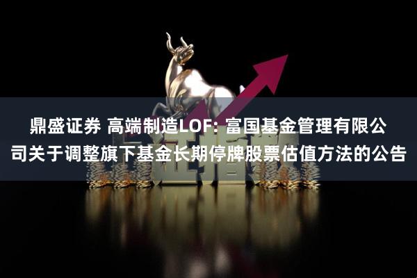 鼎盛证券 高端制造LOF: 富国基金管理有限公司关于调整旗下基金长期停牌股票估值方法的公告