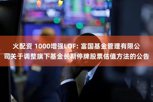 火配资 1000增强LOF: 富国基金管理有限公司关于调整旗下基金长期停牌股票估值方法的公告