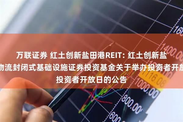 万联证券 红土创新盐田港REIT: 红土创新盐田港仓储物流封闭式基础设施证券投资基金关于举办投资者开放日的公告