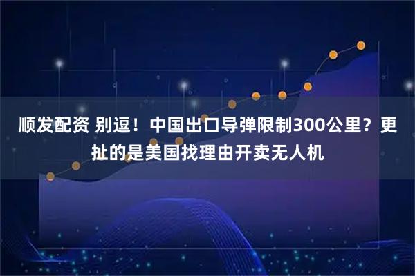 顺发配资 别逗！中国出口导弹限制300公里？更扯的是美国找理由开卖无人机