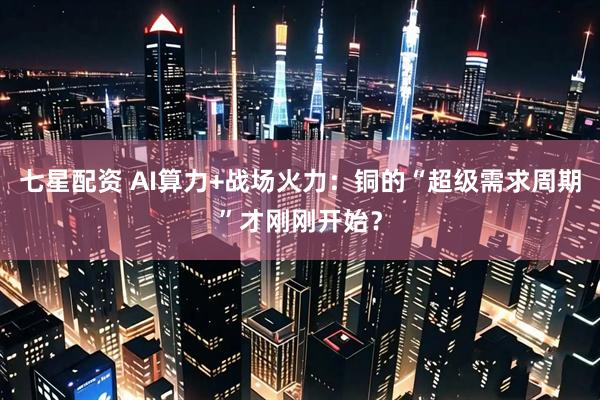 七星配资 AI算力+战场火力：铜的“超级需求周期”才刚刚开始？