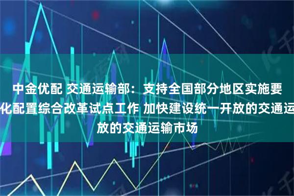 中金优配 交通运输部：支持全国部分地区实施要素市场化配置综合改革试点工作 加快建设统一开放的交通运输市场
