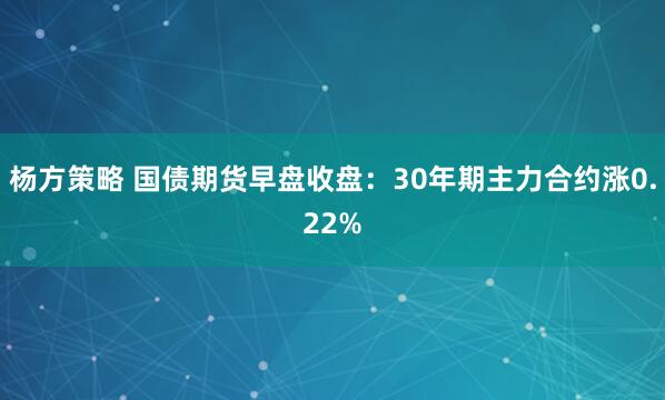杨方策略 国债期货早盘收盘：30年期主力合约涨0.22%