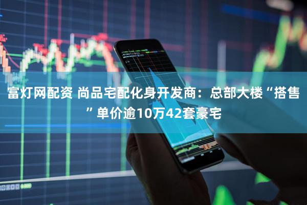 富灯网配资 尚品宅配化身开发商:总部大楼“搭售”单价逾10万42套豪宅