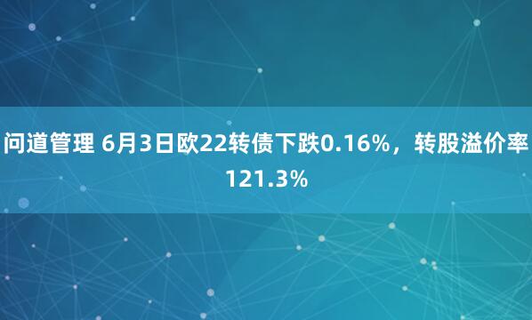 问道管理 6月3日欧22转债下跌0.16%，转股溢价率121.3%