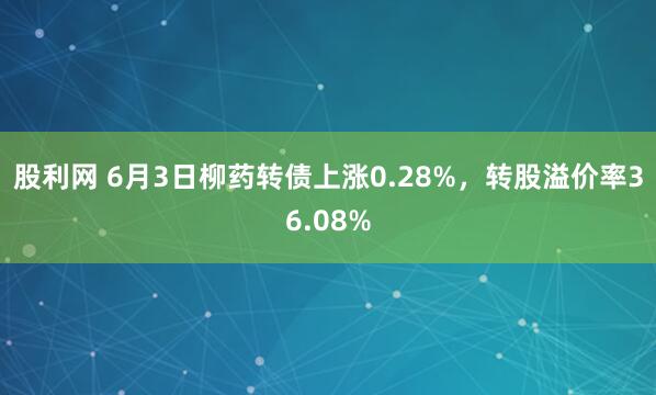 股利网 6月3日柳药转债上涨0.28%，转股溢价率36.08%