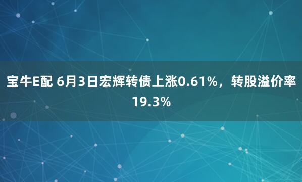宝牛E配 6月3日宏辉转债上涨0.61%，转股溢价率19.3%