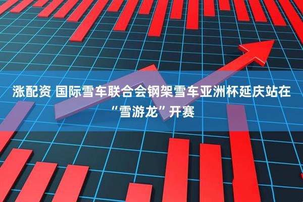 涨配资 国际雪车联合会钢架雪车亚洲杯延庆站在“雪游龙”开赛