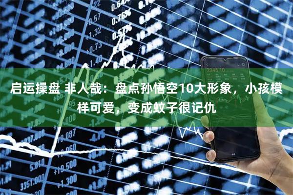 启运操盘 非人哉：盘点孙悟空10大形象，小孩模样可爱，变成蚊子很记仇