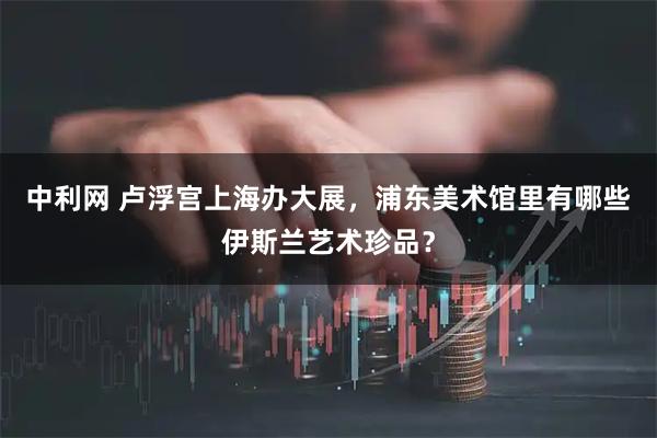 中利网 卢浮宫上海办大展，浦东美术馆里有哪些伊斯兰艺术珍品？