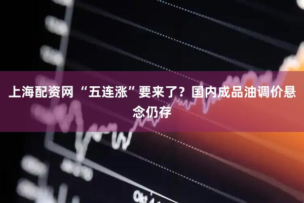 上海配资网 “五连涨”要来了？国内成品油调价悬念仍存