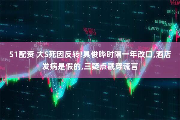 51配资 大S死因反转!具俊晔时隔一年改口,酒店发病是假的,三疑点戳穿谎言