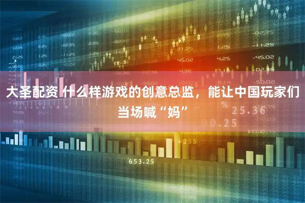 大圣配资 什么样游戏的创意总监，能让中国玩家们当场喊“妈”