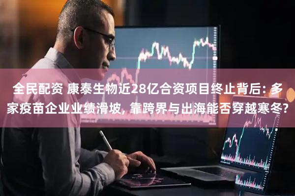 全民配资 康泰生物近28亿合资项目终止背后: 多家疫苗企业业绩滑坡, 靠跨界与出海能否穿越寒冬?