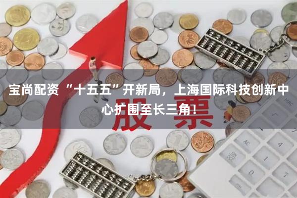 宝尚配资 “十五五”开新局，上海国际科技创新中心扩围至长三角！
