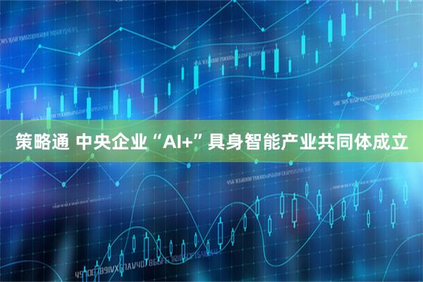 策略通 中央企业“AI+”具身智能产业共同体成立