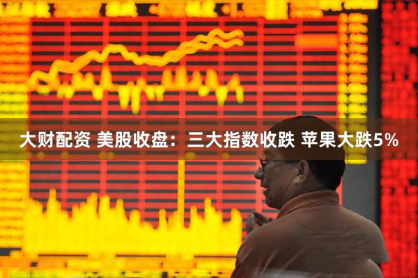 大财配资 美股收盘：三大指数收跌 苹果大跌5%