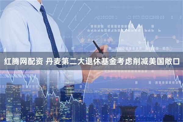 红腾网配资 丹麦第二大退休基金考虑削减美国敞口
