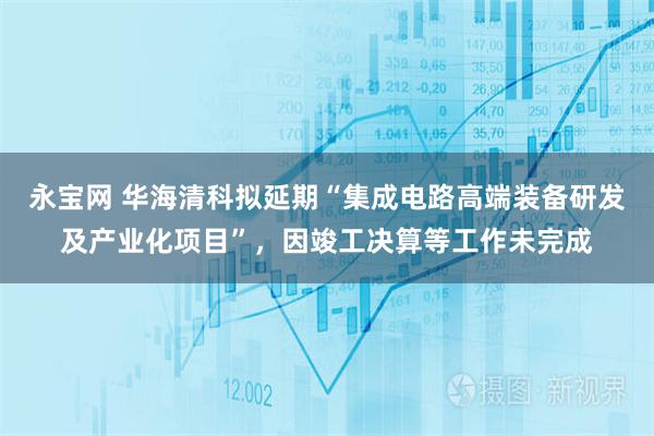 永宝网 华海清科拟延期“集成电路高端装备研发及产业化项目”，因竣工决算等工作未完成