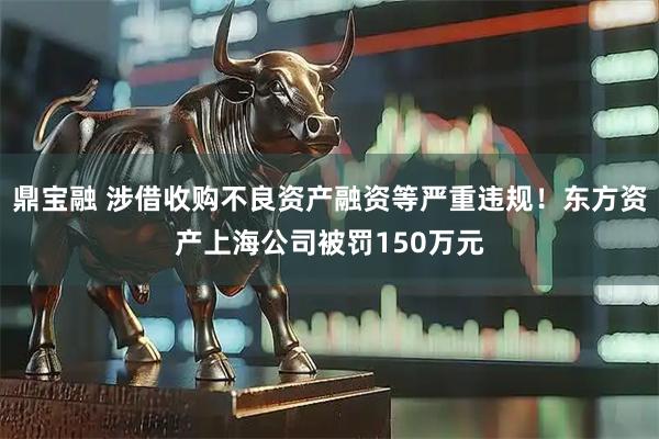 鼎宝融 涉借收购不良资产融资等严重违规！东方资产上海公司被罚150万元