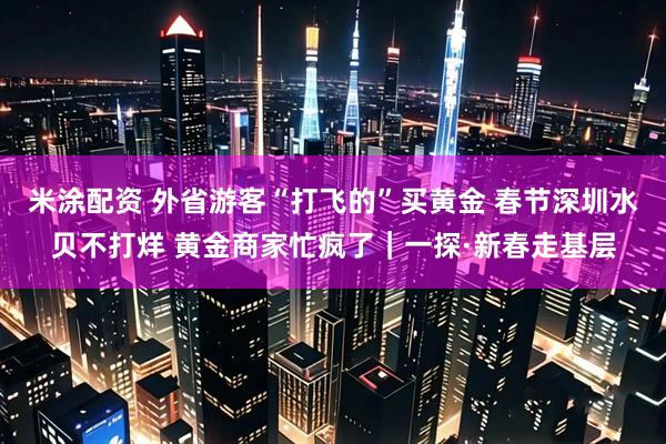 米涂配资 外省游客“打飞的”买黄金 春节深圳水贝不打烊 黄金商家忙疯了｜一探·新春走基层