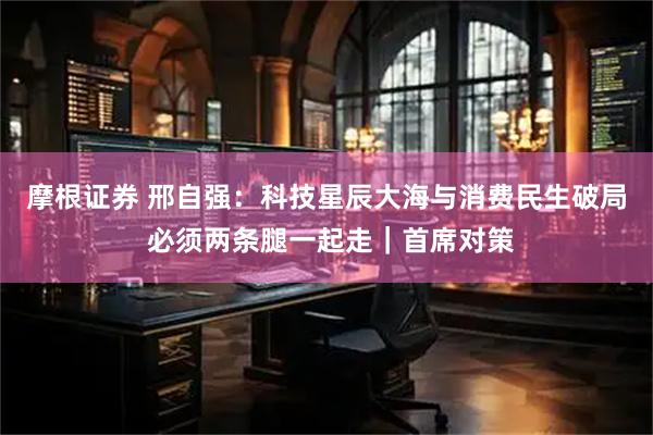 摩根证券 邢自强：科技星辰大海与消费民生破局 必须两条腿一起走｜首席对策