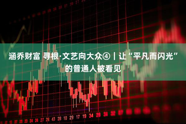 涵乔财富 寻根·文艺向大众④｜让“平凡而闪光”的普通人被看见