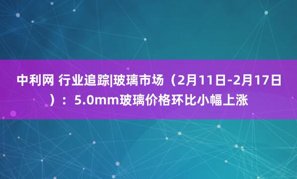 中利网 行业追踪|玻璃市场（2月11日-2月17日）：5.0mm玻璃价格环比小幅上涨