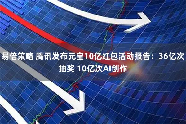 易倍策略 腾讯发布元宝10亿红包活动报告：36亿次抽奖 10亿次AI创作