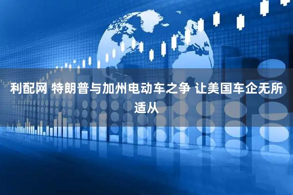 利配网 特朗普与加州电动车之争 让美国车企无所适从