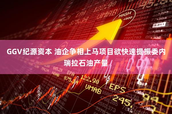 GGV纪源资本 油企争相上马项目欲快速提振委内瑞拉石油产量