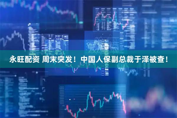 永旺配资 周末突发！中国人保副总裁于泽被查！