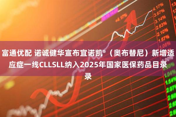 富通优配 诺诚健华宣布宜诺凯®（奥布替尼）新增适应症一线CLLSLL纳入2025年国家医保药品目录