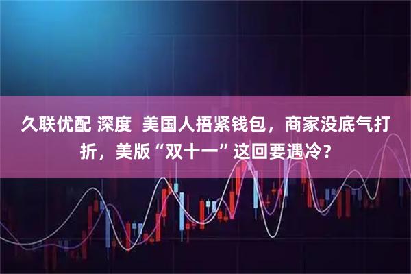 久联优配 深度  美国人捂紧钱包，商家没底气打折，美版“双十一”这回要遇冷？