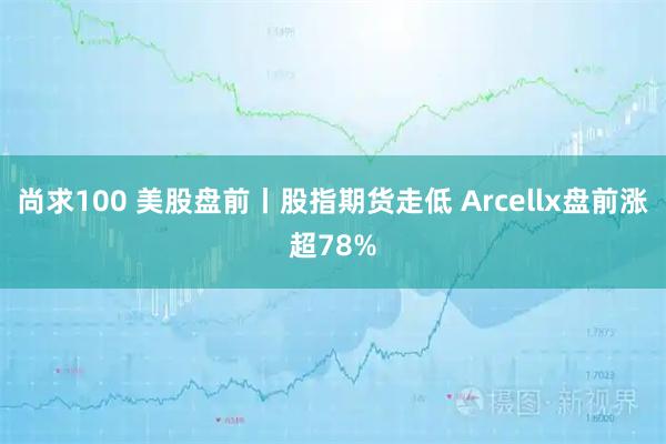 尚求100 美股盘前丨股指期货走低 Arcellx盘前涨超78%
