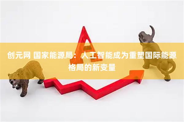 创元网 国家能源局：人工智能成为重塑国际能源格局的新变量