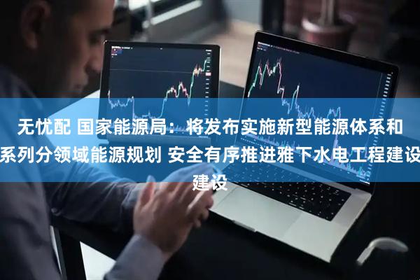 无忧配 国家能源局：将发布实施新型能源体系和系列分领域能源规划 安全有序推进雅下水电工程建设