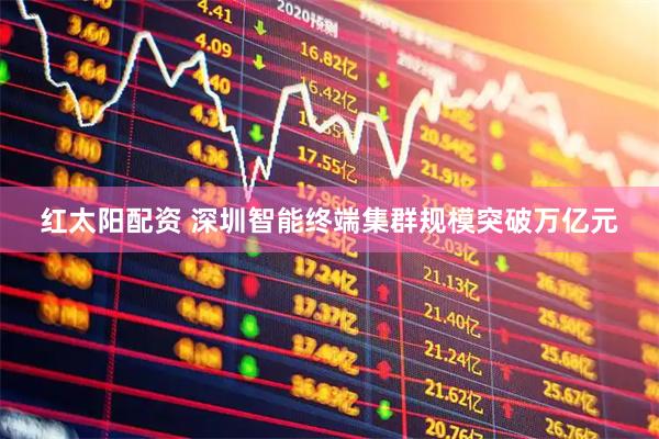 红太阳配资 深圳智能终端集群规模突破万亿元