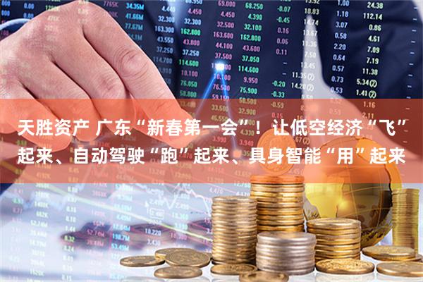 天胜资产 广东“新春第一会”！让低空经济“飞”起来、自动驾驶“跑”起来、具身智能“用”起来