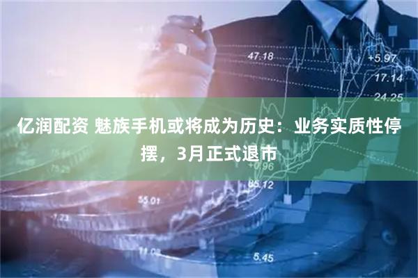 亿润配资 魅族手机或将成为历史：业务实质性停摆，3月正式退市