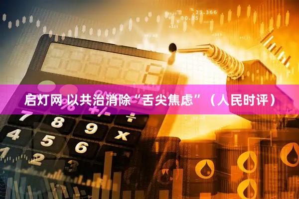 启灯网 以共治消除“舌尖焦虑”（人民时评）