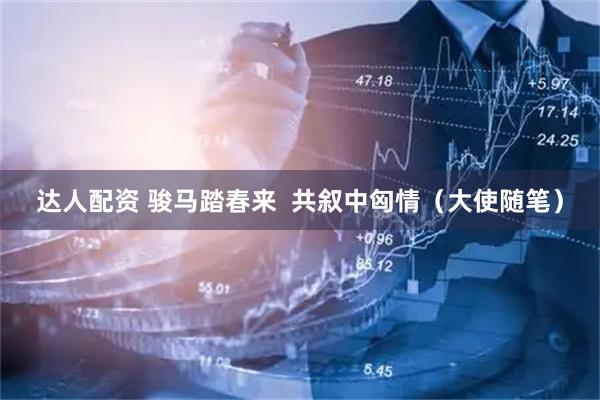 达人配资 骏马踏春来  共叙中匈情（大使随笔）