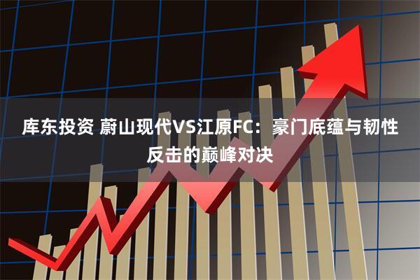 库东投资 蔚山现代VS江原FC：豪门底蕴与韧性反击的巅峰对决