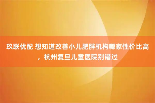玖联优配 想知道改善小儿肥胖机构哪家性价比高，杭州复旦儿童医院别错过