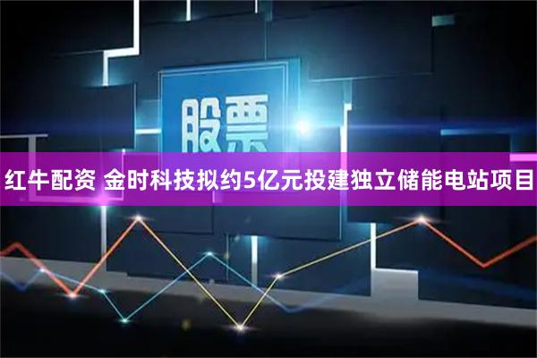 红牛配资 金时科技拟约5亿元投建独立储能电站项目