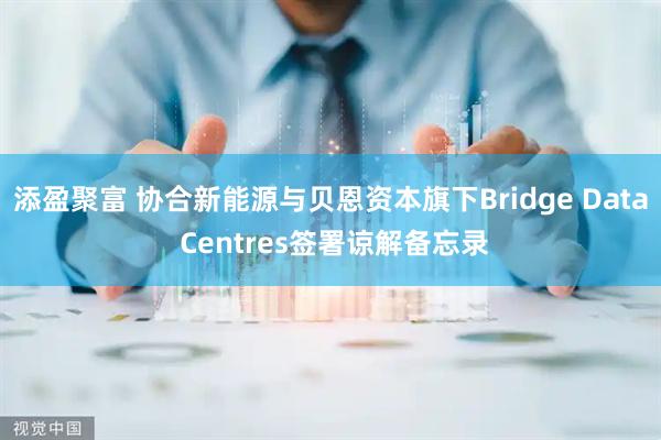 添盈聚富 协合新能源与贝恩资本旗下Bridge Data Centres签署谅解备忘录