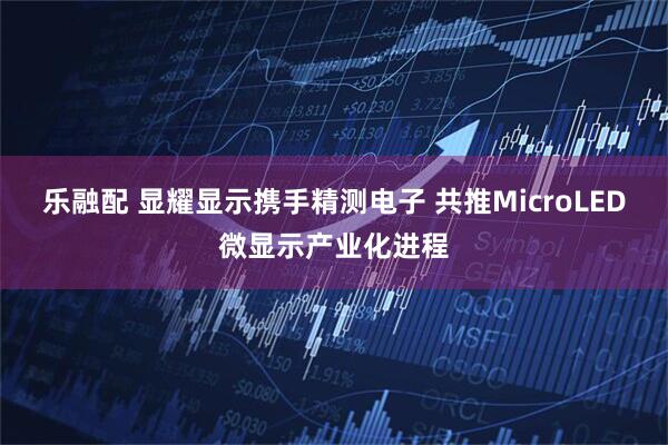 乐融配 显耀显示携手精测电子 共推MicroLED微显示产业化进程