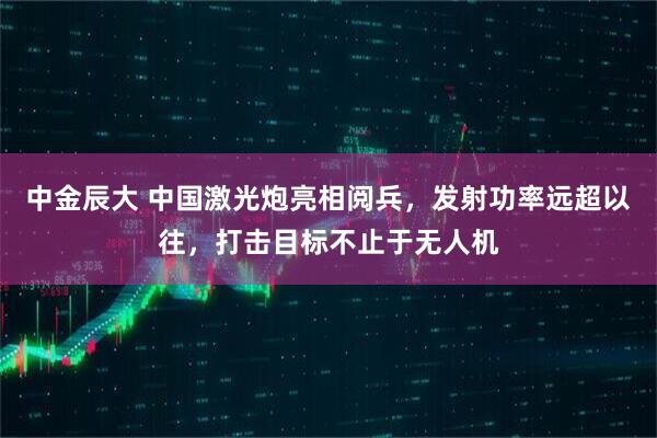 中金辰大 中国激光炮亮相阅兵，发射功率远超以往，打击目标不止于无人机