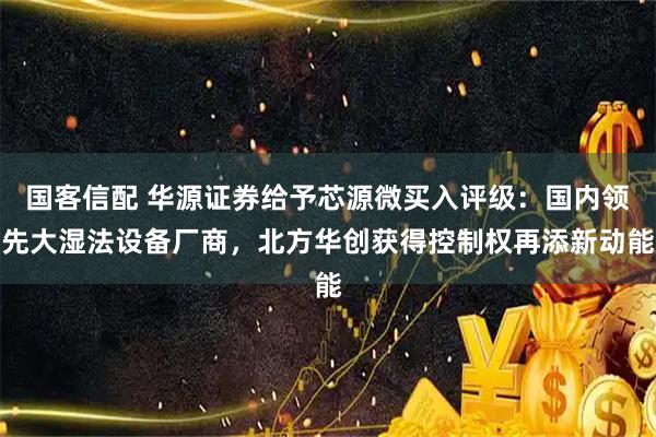 国客信配 华源证券给予芯源微买入评级：国内领先大湿法设备厂商，北方华创获得控制权再添新动能