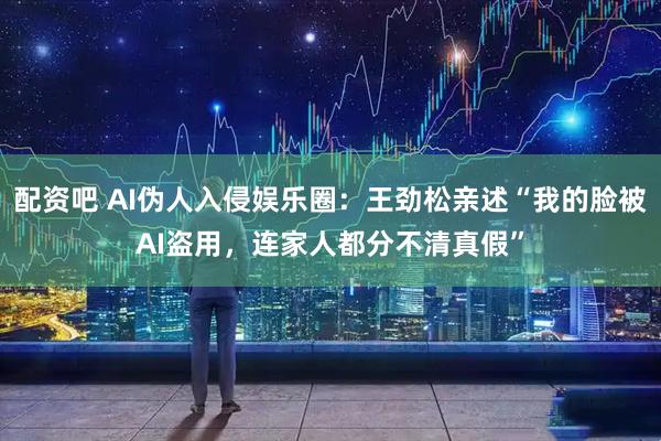 配资吧 AI伪人入侵娱乐圈：王劲松亲述“我的脸被AI盗用，连家人都分不清真假”